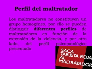 Perfil del maltratador
Los maltratadores no constituyen un
grupo homogéneo, por ello se pueden
distinguir diferentes perfiles de
maltratadores en función de la
extensión de la violencia, y por otro
lado,   del   perfil  psicopatológico
presentado
 