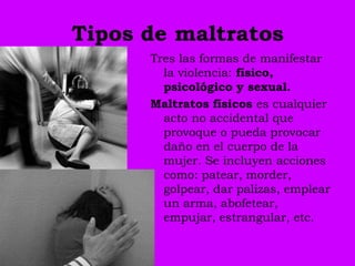 Tipos de maltratos
      Tres las formas de manifestar
        la violencia: físico,
        psicológico y sexual.
      Maltratos físicos es cualquier
        acto no accidental que
        provoque o pueda provocar
        daño en el cuerpo de la
        mujer. Se incluyen acciones
        como: patear, morder,
        golpear, dar palizas, emplear
        un arma, abofetear,
        empujar, estrangular, etc.
 