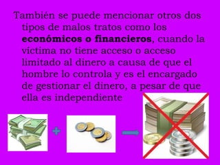 También se puede mencionar otros dos
 tipos de malos tratos como los
 económicos o financieros, cuando la
 víctima no tiene acceso o acceso
 limitado al dinero a causa de que el
 hombre lo controla y es el encargado
 de gestionar el dinero, a pesar de que
 ella es independiente
 