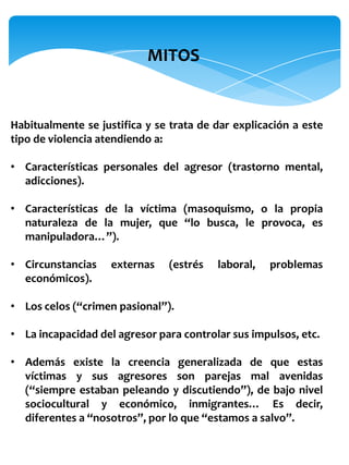 MITOS


Habitualmente se justifica y se trata de dar explicación a este
tipo de violencia atendiendo a:

• Características personales del agresor (trastorno mental,
  adicciones).

• Características de la víctima (masoquismo, o la propia
  naturaleza de la mujer, que “lo busca, le provoca, es
  manipuladora…”).

• Circunstancias    externas   (estrés   laboral,   problemas
  económicos).

• Los celos (“crimen pasional”).

• La incapacidad del agresor para controlar sus impulsos, etc.

• Además existe la creencia generalizada de que estas
  víctimas y sus agresores son parejas mal avenidas
  (“siempre estaban peleando y discutiendo”), de bajo nivel
  sociocultural y económico, inmigrantes… Es decir,
  diferentes a “nosotros”, por lo que “estamos a salvo”.
 