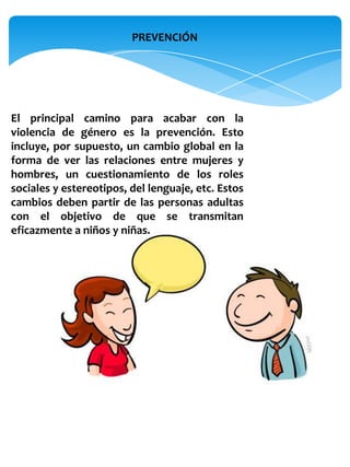 PREVENCIÓN




El principal camino para acabar con la
violencia de género es la prevención. Esto
incluye, por supuesto, un cambio global en la
forma de ver las relaciones entre mujeres y
hombres, un cuestionamiento de los roles
sociales y estereotipos, del lenguaje, etc. Estos
cambios deben partir de las personas adultas
con el objetivo de que se transmitan
eficazmente a niños y niñas.
 