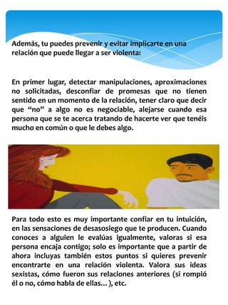 Además, tu puedes prevenir y evitar implicarte en una
relación que puede llegar a ser violenta:


En primer lugar, detectar manipulaciones, aproximaciones
no solicitadas, desconfiar de promesas que no tienen
sentido en un momento de la relación, tener claro que decir
que “no” a algo no es negociable, alejarse cuando esa
persona que se te acerca tratando de hacerte ver que tenéis
mucho en común o que le debes algo.




Para todo esto es muy importante confiar en tu intuición,
en las sensaciones de desasosiego que te producen. Cuando
conoces a alguien le evalúas igualmente, valoras si esa
persona encaja contigo; solo es importante que a partir de
ahora incluyas también estos puntos si quieres prevenir
encontrarte en una relación violenta. Valora sus ideas
sexistas, cómo fueron sus relaciones anteriores (si rompió
él o no, cómo habla de ellas…), etc.
 