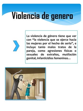 Violencia de genero
    La violencia de género tiene que ver
    con “la violencia que se ejerce hacia
    las mujeres por el hecho de serlo”, e
    incluye tanto malos tratos de la
    pareja, como agresiones físicas o
    sexuales de extraños, mutilación
    genital, infanticidios femeninos…
 