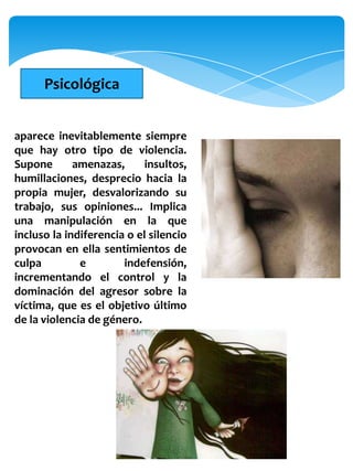 Psicológica


aparece inevitablemente siempre
que hay otro tipo de violencia.
Supone       amenazas,      insultos,
humillaciones, desprecio hacia la
propia mujer, desvalorizando su
trabajo, sus opiniones... Implica
una manipulación en la que
incluso la indiferencia o el silencio
provocan en ella sentimientos de
culpa         e        indefensión,
incrementando el control y la
dominación del agresor sobre la
víctima, que es el objetivo último
de la violencia de género.
 