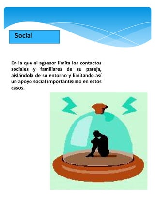 Social


En la que el agresor limita los contactos
sociales y familiares de su pareja,
aislándola de su entorno y limitando así
un apoyo social importantísimo en estos
casos.
 