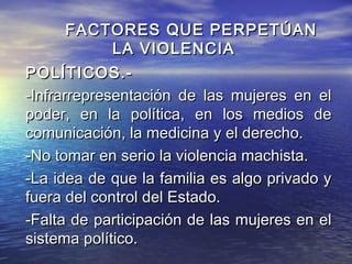 FACTORES QUE PERPETÚAN
             LA VIOLENCIA
POLÍTICOS.-
-Infrarrepresentación de las mujeres en el
poder, en la política, en los medios de
comunicación, la medicina y el derecho.
-No tomar en serio la violencia machista.
-La idea de que la familia es algo privado y
fuera del control del Estado.
-Falta de participación de las mujeres en el
sistema político.
 