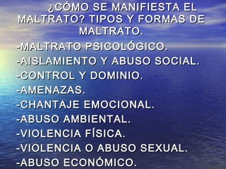 ¿CÓMO SE MANIFIESTA EL
MALTRATO? TIPOS Y FORMAS DE
          MALTRATO.
-MALTRATO PSICOLÓGICO.
-AISLAMIENTO Y ABUSO SOCIAL.
-CONTROL Y DOMINIO.
-AMENAZAS.
-CHANTAJE EMOCIONAL.
-ABUSO AMBIENTAL.
-VIOLENCIA FÍSICA.
-VIOLENCIA O ABUSO SEXUAL.
-ABUSO ECONÓMICO.
 