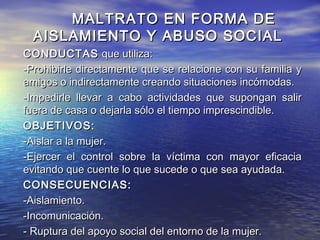 MALTRATO EN FORMA DE
  AISLAMIENTO Y ABUSO SOCIAL
CONDUCTAS que utiliza:
-Prohibirle directamente que se relacione con su familia y
amigos o indirectamente creando situaciones incómodas.
-Impedirle llevar a cabo actividades que supongan salir
fuera de casa o dejarla sólo el tiempo imprescindible.
OBJETIVOS:
-Aislar a la mujer.
-Ejercer el control sobre la víctima con mayor eficacia
evitando que cuente lo que sucede o que sea ayudada.
CONSECUENCIAS:
-Aislamiento.
-Incomunicación.
- Ruptura del apoyo social del entorno de la mujer.
 