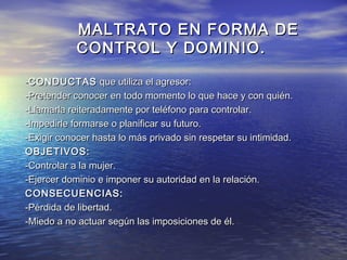MALTRATO EN FORMA DE
            CONTROL Y DOMINIO.

-CONDUCTAS que utiliza el agresor:
-Pretender conocer en todo momento lo que hace y con quién.
-Llamarla reiteradamente por teléfono para controlar.
-Impedirle formarse o planificar su futuro.
-Exigir conocer hasta lo más privado sin respetar su intimidad.
OBJETIVOS:
-Controlar a la mujer.
-Ejercer dominio e imponer su autoridad en la relación.
CONSECUENCIAS:
-Pérdida de libertad.
-Miedo a no actuar según las imposiciones de él.
 