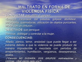 MALTRATO EN FORMA DE
            VIOLENCIA FÍSICA
CONDUCTAS que utiliza el agresor.
-Empujar, zarandear, dar patadas, golpear, abofetear,
perseguirla, quemaduras, utilización de objetos punzantes,
azotar con un cinturón…
OBJETIVOS que persigue:
Dominar, doblegar y controlar a la mujer.
CONSECUENCIAS:
-Miedo, pánico, terror, ansiedad (que puede llegar a ser
extrema debido a que la violencia se puede producir de
manera impredecible y mezclada con periodos de
arrepentimiento), humillación, vergüenza, desesperanza,
apatía.
´(*Canción NO DUDARÍA: DOS          GRUPOS:   maltratadores   y
víctimas. ¿Qué siente cada uno? )
 