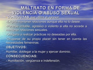 MALTRATO EN FORMA DE
    VIOLENCIA O ABUSO SEXUAL
-CONDUCTAS que utiliza el agresor
-Exigirle mantener relaciones aunque ella no lo desee.
-Ponerse irritable, agresivo o violento si ella no accede a
mantener relaciones sexuales.
-Obligarla a realizar prácticas no deseadas por ella.
-Ocuparse de su propio placer sin tener en cuenta las
necesidades femeninas.
OBJETIVOS:
Humillar, doblegar a la mujer y ejercer dominio.
CONSECUENCIAS:
- Humillación, vergüenza e indefensión.
 