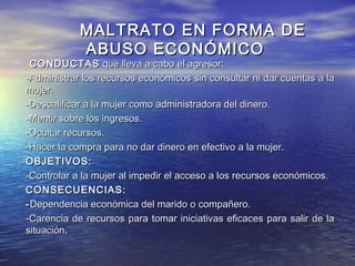 MALTRATO EN FORMA DE
            ABUSO ECONÓMICO
-CONDUCTAS que lleva a cabo el agresor:
-Administrar los recursos económicos sin consultar ni dar cuentas a la
mujer.
-Descalificar a la mujer como administradora del dinero.
-Mentir sobre los ingresos.
-Ocultar recursos.
-Hacer la compra para no dar dinero en efectivo a la mujer.
OBJETIVOS:
-Controlar a la mujer al impedir el acceso a los recursos económicos.
CONSECUENCIAS:
- Dependencia económica del marido o compañero.
-Carencia de recursos para tomar iniciativas eficaces para salir de la
situación.
 