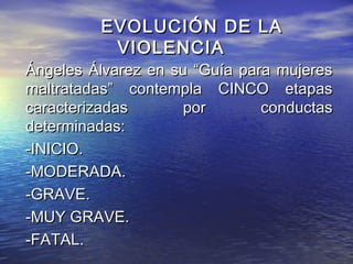 EVOLUCIÓN DE LA
          VIOLENCIA
Ángeles Álvarez en su “Guía para mujeres
maltratadas” contempla CINCO etapas
caracterizadas      por        conductas
determinadas:
-INICIO.
-MODERADA.
-GRAVE.
-MUY GRAVE.
-FATAL.
 