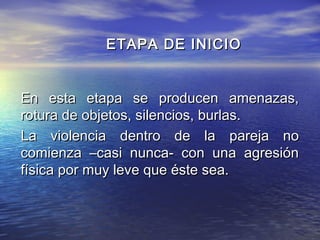 ETAPA DE INICIO


En esta etapa se producen amenazas,
rotura de objetos, silencios, burlas.
La violencia dentro de la pareja no
comienza –casi nunca- con una agresión
física por muy leve que éste sea.
 