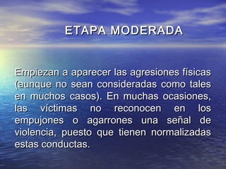 ETAPA MODERADA


Empiezan a aparecer las agresiones físicas
(aunque no sean consideradas como tales
en muchos casos). En muchas ocasiones,
las víctimas no reconocen en los
empujones o agarrones una señal de
violencia, puesto que tienen normalizadas
estas conductas.
 