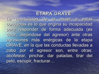 ETAPA GRAVE
La habituación de la mujer a estas
conductas es lo que origina su incapacidad
para responder de forma adecuada (es
decir, alejándose del agresor) ante otras
agresiones más enérgicas de la etapa
GRAVE, en la que las conductas llevadas a
cabo por el agresor son, entre otras:
abofetear, pinchar, dar patadas, tirar del
pelo, escupir, fracturar…
 