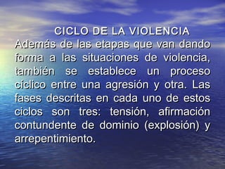 CICLO DE LA VIOLENCIA
Además de las etapas que van dando
forma a las situaciones de violencia,
también se establece un proceso
cíclico entre una agresión y otra. Las
fases descritas en cada uno de estos
ciclos son tres: tensión, afirmación
contundente de dominio (explosión) y
arrepentimiento.
 