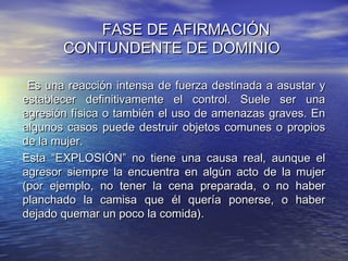 FASE DE AFIRMACIÓN
       CONTUNDENTE DE DOMINIO

-Es una reacción intensa de fuerza destinada a asustar y
establecer definitivamente el control. Suele ser una
agresión física o también el uso de amenazas graves. En
algunos casos puede destruir objetos comunes o propios
de la mujer.
Esta “EXPLOSIÓN” no tiene una causa real, aunque el
agresor siempre la encuentra en algún acto de la mujer
(por ejemplo, no tener la cena preparada, o no haber
planchado la camisa que él quería ponerse, o haber
dejado quemar un poco la comida).
 