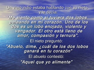 Un viejo indio estaba hablando con su nieto
                   y le decía:
 “Me siento como si tuviera dos lobos
   peleando en mi corazón. Uno de los
    dos es un lobo enojado, violento y
     vengador. El otro está lleno de
       amor, compasión y ternura”.
              El nieto preguntó:
“ Abuelo, dime, ¿cuál de los dos lobos
           ganará en tu corazón”
             El abuelo contestó:
        “ Aquel que yo alimente”
 