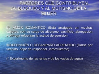 FACTORES QUE CONTRIBUYEN
   AL BLOQUEO Y AL MUTISMO DE LA
              MUJER


EL AMOR ROMÁNTICO (Está arraigado en muchas
mujeres, con su carga de altruismo, sacrificio, abnegación
y entrega refuerzan la actitud de sumisión.

INDEFENSIÓN O DESAMPARO APRENDIDO (Darse por
vencido, dejar de responder ,inmovilizarse)

(* Experimento de las ranas y de los vasos de agua)
 