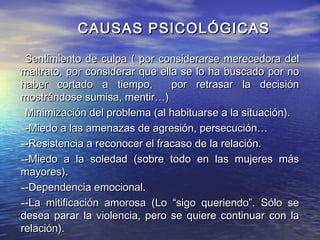 CAUSAS PSICOLÓGICAS

-Sentimiento de culpa ( por considerarse merecedora del
maltrato, por considerar que ella se lo ha buscado por no
haber cortado a tiempo,         por retrasar la decisión
mostrándose sumisa, mentir…)
-Minimización del problema (al habituarse a la situación).
--Miedo a las amenazas de agresión, persecución…
--Resistencia a reconocer el fracaso de la relación.
--Miedo a la soledad (sobre todo en las mujeres más
mayores).
--Dependencia emocional.
--La mitificación amorosa (Lo “sigo queriendo”. Sólo se
desea parar la violencia, pero se quiere continuar con la
relación).
 