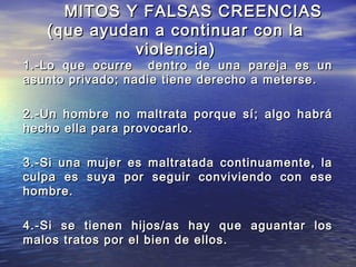 MITOS Y FALSAS CREENCIAS
   (que ayudan a continuar con la
             violencia)
1.-Lo que ocurre dentro de una pareja es un
asunto privado; nadie tiene derecho a meterse.

2.-Un hombre no maltrata porque sí; algo habrá
hecho ella para provocarlo.

3.-Si una mujer es maltratada continuamente, la
culpa es suya por seguir conviviendo con ese
hombre.

4.-Si se tienen hijos/as hay que aguantar los
malos tratos por el bien de ellos.
 