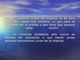 10.- La violencia contra las mujeres no   es para
tanto. Son casos muy aislados. Lo que     pasa es
que salen en la prensa y eso hace que     parezca
que            pasa           mucho.

11.- La     violencia doméstica sólo ocurre en
familias   sin educación o que tienen pocos
recursos   económicos (viven en la miseria).
 