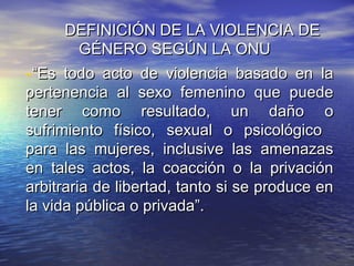 DEFINICIÓN DE LA VIOLENCIA DE
         GÉNERO SEGÚN LA ONU
-“Es todo acto de violencia basado en la
pertenencia al sexo femenino que puede
tener como resultado, un daño o
sufrimiento físico, sexual o psicológico
para las mujeres, inclusive las amenazas
en tales actos, la coacción o la privación
arbitraria de libertad, tanto si se produce en
la vida pública o privada”.
 