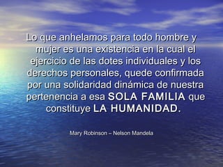 Lo que anhelamos para todo hombre y
  mujer es una existencia en la cual el
 ejercicio de las dotes individuales y los
derechos personales, quede confirmada
por una solidaridad dinámica de nuestra
pertenencia a esa SOLA FAMILIA que
     constituye LA HUMANIDAD.

          Mary Robinson – Nelson Mandela
 