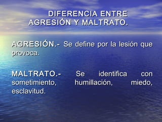 DIFERENCIA ENTRE
    AGRESIÓN Y MALTRATO.

AGRESIÓN.- Se define por la lesión que
provoca.

MALTRATO.-      Se     identifica    con
sometimiento,   humillación,      miedo,
esclavitud.
 
