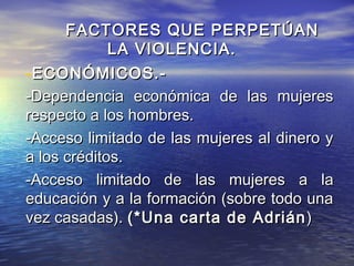 FACTORES QUE PERPETÚAN
             LA VIOLENCIA.
-ECONÓMICOS.-
-Dependencia económica de las mujeres
respecto a los hombres.
-Acceso limitado de las mujeres al dinero y
a los créditos.
-Acceso limitado de las mujeres a la
educación y a la formación (sobre todo una
vez casadas). (*Una carta de Adrián )
 