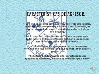 CARACTERÍSTICAS DE AGRESOR. 
Su perfil es inseguridad, inmadurez, trastornos emocionales, 
impulsivo, baja autoestima que lo lleva a una frustración, es 
una persona aislada o quizá desde niño le dieron todo lo 
que el quería. 
Por lo que ahora que puede hacer y decir lo que el quiera 
de tal manera que puede llagar a lastimar a las personas 
que le rodean, sobre todo a su familia. 
La relación social de los agresores se da de manera 
normal, por lo que a simple vista no podemos saber quien es 
agresivo o no. 
Su historia personal puede estar caracterizada por 
episodios de abandono, maltrato de cualquier tipo o abuso. 
 