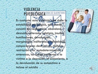 VIOLENCIA 
PSICOLÓGICA 
Es cualquier acto u omisión que dañe la 
estabilidad psicológica, que puede 
consistir en: negligencia, abandono, 
descuido reiterado, celotipia, insultos, 
humillaciones, devaluación, 
marginación, indiferencia, infidelidad, 
comparaciones destructivas, rechazo, 
restricción a la autodeterminación y 
amenazas, las cuales conllevan a la 
víctima a la depresión, al aislamiento, a 
la devaluación de su autoestima e 
incluso al suicidio 
 