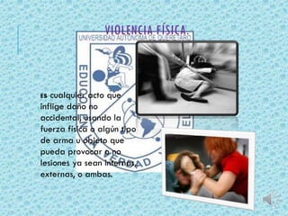 VIOLENCIA FÍSICA. 
Es cualquier acto que 
inflige daño no 
accidental, usando la 
fuerza física o algún tipo 
de arma u objeto que 
pueda provocar o no 
lesiones ya sean internas, 
externas, o ambas. 
 