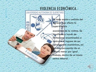 VIOLENCIA ECONÓMICA. 
Es toda acción u omisión del 
Agresor que afecta la 
supervivencia 
económica de la víctima. Se 
manifiesta a través de 
limitaciones encaminadas a 
controlar el ingreso de sus 
percepciones económicas, así 
como la percepción de un 
salario menor por igual 
trabajo, dentro de un mismo 
centro laboral. 
 