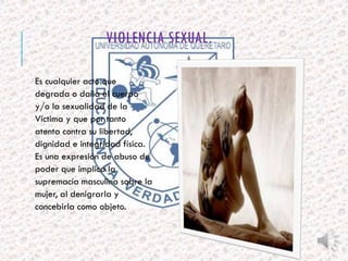 VIOLENCIA SEXUAL. 
Es cualquier acto que 
degrada o daña el cuerpo 
y/o la sexualidad de la 
Víctima y que por tanto 
atenta contra su libertad, 
dignidad e integridad física. 
Es una expresión de abuso de 
poder que implica la 
supremacía masculina sobre la 
mujer, al denigrarla y 
concebirla como objeto. 
 