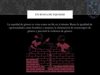 EN BUSCA DE EQUIDAD 
La equidad de género es vista como un fin en sí mismo. Busca la igualdad de 
oportunidades entre hombres y mujeres, la eliminación de estereotipos de 
género y prevenir la violencia de género. 
 