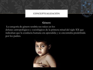 CONCEPTUALIZACIÓN 
Género 
La categoría de género tendría sus raíces en los 
debates antropológicos y sociológicos de la primera mitad del siglo XX que 
indicaban que la conducta humana era aprendida y se encontraba predefinida 
por los padres. 
 