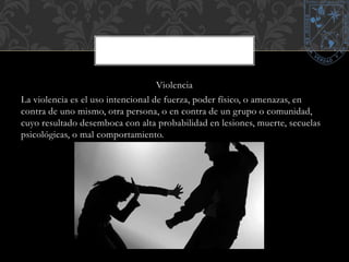 Violencia 
La violencia es el uso intencional de fuerza, poder físico, o amenazas, en 
contra de uno mismo, otra persona, o en contra de un grupo o comunidad, 
cuyo resultado desemboca con alta probabilidad en lesiones, muerte, secuelas 
psicológicas, o mal comportamiento. 
 