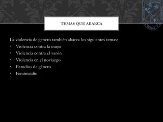 TEMAS QUE ABARCA 
La violencia de genero también abarca los siguientes temas: 
• Violencia contra la mujer 
• Violencia contra el varón 
• Violencia en el noviazgo 
• Estudios de género 
• Feminicidio 
 