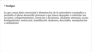 • Psicológica:
La que causa daño emocional y disminución de la autoestima o perjudica y
perturba el pleno desarrollo personal o que busca degradar o controlar sus
acciones, comportamientos, creencias y decisiones, mediante amenaza, acoso,
hostigamiento, restricción, humillación, deshonra, descrédito, manipulación
o aislamiento.
 