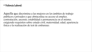 • Violencia Laboral:
Aquella que discrimina a las mujeres en los ámbitos de trabajo
públicos o privados y que obstaculiza su acceso al empleo,
contratación, ascenso, estabilidad o permanencia en el mismo,
exigiendo requisitos sobre estado civil, maternidad, edad, apariencia
física o la realización de test de embarazo.
 
