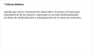 • Violencia obstétrica:
Aquella que ejerce el personal de salud sobre el cuerpo y los procesos
reproductivos de las mujeres, expresada en un trato deshumanizado,
un abuso de medicalización y patologización de los procesos naturales.
 