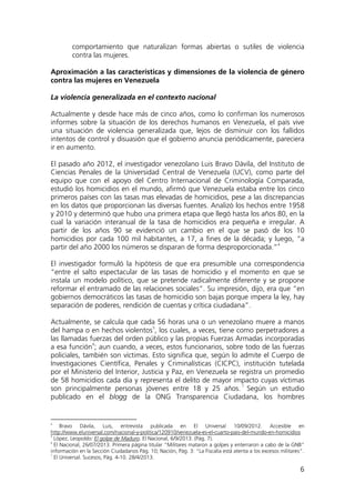 6
comportamiento que naturalizan formas abiertas o sutiles de violencia
contra las mujeres.
Aproximación a las características y dimensiones de la violencia de género
contra las mujeres en Venezuela
La violencia generalizada en el contexto nacional
Actualmente y desde hace más de cinco años, como lo confirman los numerosos
informes sobre la situación de los derechos humanos en Venezuela, el país vive
una situación de violencia generalizada que, lejos de disminuir con los fallidos
intentos de control y disuasión que el gobierno anuncia periódicamente, pareciera
ir en aumento.
El pasado año 2012, el investigador venezolano Luis Bravo Dávila, del Instituto de
Ciencias Penales de la Universidad Central de Venezuela (UCV), como parte del
equipo que con el apoyo del Centro Internacional de Criminología Comparada,
estudió los homicidios en el mundo, afirmó que Venezuela estaba entre los cinco
primeros países con las tasas mas elevadas de homicidios, pese a las discrepancias
en los datos que proporcionan las diversas fuentes. Analizó los hechos entre 1958
y 2010 y determinó que hubo una primera etapa que llegó hasta los años 80, en la
cual la variación interanual de la tasa de homicidios era pequeña e irregular. A
partir de los años 90 se evidenció un cambio en el que se pasó de los 10
homicidios por cada 100 mil habitantes, a 17, a fines de la década; y luego, “a
partir del año 2000 los números se disparan de forma desproporcionada.”4
Actualmente, se calcula que cada 56 horas una o un venezolano muere a manos
del hampa o en hechos violentos
El investigador formuló la hipótesis de que era presumible una correspondencia
“entre el salto espectacular de las tasas de homicidio y el momento en que se
instala un modelo político, que se pretende radicalmente diferente y se propone
reformar el entramado de las relaciones sociales”. Su impresión, dijo, era que “en
gobiernos democráticos las tasas de homicidio son bajas porque impera la ley, hay
separación de poderes, rendición de cuentas y crítica ciudadana”.
5
, los cuales, a veces, tiene como perpetradores a
las llamadas fuerzas del orden público y las propias Fuerzas Armadas incorporadas
a esa función
6
; aun cuando, a veces, estos funcionarios, sobre todo de las fuerzas
policiales, también son víctimas. Esto significa que, según lo admite el Cuerpo de
Investigaciones Científica, Penales y Criminalísticas (CICPC), institución tutelada
por el Ministerio del Interior, Justicia y Paz, en Venezuela se registra un promedio
de 58 homicidios cada día y representa el delito de mayor impacto cuyas víctimas
son principalmente personas jóvenes entre 18 y 25 años.
7
4
Bravo Dávila, Luis, entrevista publicada en El Universal 10/09/2012. Accesible en
Según un estudio
publicado en el blogg de la ONG Transparencia Ciudadana, los hombres
http://www.eluniversal.com/nacional-y-politica/120910/venezuela-es-el-cuarto-pais-del-mundo-en-homicidios
5
López, Leopoldo: El golpe de Maduro. El Nacional, 6/9/2013. (Pág. 7).
6
El Nacional, 26/07/2013. Primera página titular “Militares mataron a golpes y enterraron a cabo de la GNB”
información en la Sección Ciudadanos Pág. 10; Nación, Pág. 3: “La Fiscalía está atenta a los excesos militares”.
7
El Universal. Sucesos, Pág. 4-10. 28/4/2013.
 
