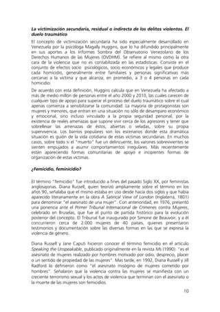 10
La victimización secundaria, residual o indirecta de los delitos violentos. El
duelo traumático
El concepto de victimización secundaria ha sido especialmente desarrollado en
Venezuela por la psicóloga Magally Huggins, que lo ha difundido principalmente
en sus aportes a los Informes Sombra del Observatorio Venezolano de los
Derechos Humanos de las Mujeres (OVDHM). Se refiere al mismo como la otra
cara de la violencia que no es contabilizada en las estadísticas. Consiste en el
conjunto de efectos socio psicológicos, socio económicos y legales que produce
cada homicidio, generalmente entre familiares y personas significativas más
cercanas a la víctima y que alcanza, en promedio, a 3 o 4 personas en cada
homicidio.
De acuerdo con esta definición, Huggins calcula que en Venezuela ha afectado a
más de medio millón de personas entre el año 2000 y 2010, las cuales carecen de
cualquier tipo de apoyo para superar el proceso del duelo traumático sobre el cual
apenas comienza a sensibilizarse la comunidad. La mayoría de protagonistas son
mujeres y menores, que entran en una situación no sólo de desamparo económico
y emocional, sino incluso vinculado a la propia seguridad personal, por la
existencia de reales amenazas que supone vivir cerca de los agresores y tener que
sobrellevar las amenazas de éstos, abiertas o veladas, sobre su propia
supervivencia. Los barrios populares son los escenarios donde esta dramática
situación es guión de la vida cotidiana de estas víctimas secundarias. En muchos
casos, sobre todo si el “muerto” fue un delincuente, los varones sobrevivientes se
sienten empujados a asumir comportamientos irregulares. Más recientemente
están apareciendo formas comunitarias de apoyo e incipientes formas de
organización de estas víctimas.
¿Femicidio, feminicidio?
El término “femicidio” fue introducido a fines del pasado Siglo XX, por feministas
anglosajonas. Diana Russell, quien teorizó ampliamente sobre el término en los
años 90, señalaba que el mismo estaba en uso desde hacía dos siglos y que había
aparecido literariamente en la obra A Satirical View of London (Inglaterra, 1801)
para denominar “el asesinato de una mujer”. Con anterioridad, en 1976, presentó
una ponencia ante el Primer Tribunal Internacional de Crímenes contra Mujeres,
celebrado en Bruselas, que fue el punto de partida histórico para la evolución
posterior del concepto. El Tribunal fue inaugurado por Simone de Beauvoir, y a él
concurrieron cerca de 2.000 mujeres de 40 países, quienes presentaron
testimonios y documentación sobre las diversas formas en las que se expresa la
violencia de género.
Diana Russell y Jane Caputi hicieron conocer el término femicidio en el artículo
Speaking the Unspeakable, publicado originalmente en la revista Ms (1990): “es el
asesinato de mujeres realizado por hombres motivado por odio, desprecio, placer
o un sentido de propiedad de las mujeres”. Mas tarde, en 1992, Diana Russell y Jill
Radford lo definieron como “el asesinato misógino de mujeres cometido por
hombres”. Señalaron que la violencia contra las mujeres se manifiesta con un
creciente terrorismo sexual y los actos de violencia que terminan con el asesinato o
la muerte de las mujeres son femicidios.
 