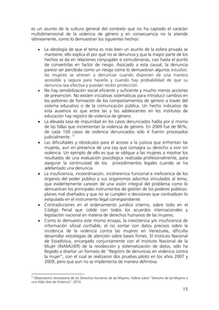 15
es un asunto de la cultura general del contexto que no ha captado el carácter
multidimensional de la violencia de género y en consecuencia no la atiende
idóneamente, como lo demuestran los siguientes hechos:
• La ideología de que el tema es más bien un asunto de la esfera privada se
mantiene; ello explica el por qué no se denuncia y que la mayor parte de los
hechos se da en relaciones conyugales o concubinarias, casi hasta el punto
de convertirlas en factor de riesgo. Asociado a esta causal, la denuncia
parece ser percibida como un riesgo como lo demuestran algunos estudios:
las mujeres se atreven a denunciar cuando disponen de una manera
accesible y segura para hacerlo y cuando hay probabilidad de que su
denuncia sea efectiva y puedan recibir protección.
• No hay sensibilización social eficiente y suficiente y mucho menos acciones
de prevención. No existen iniciativas sistemáticas para introducir cambios en
los patrones de formación de los comportamientos de género a través del
sistema educativo o de la comunicación pública. Un hecho indicativo de
esta ausencia es que entre las y los adolescentes en los institutos de
educación hay registro de violencia de género.
• La elevada tasa de impunidad en los casos denunciados habla por sí misma
de las fallas que incrementan la violencia de género. En 2009 fue de 96%;
de cada 100 casos de violencia denunciados sólo 4 fueron procesados
judicialmente.
22
• Las dificultades y obstáculos para el acceso a la justicia que enfrentan las
mujeres, aun en presencia de una Ley que consagra su derecho a vivir sin
violencia. Un ejemplo de ello es que se obligue a las mujeres a mostrar los
resultados de una evaluación psicológica realizada profesionalmente, para
asegurar la continuidad de los procedimientos legales cuando se ha
adelantado una denuncia.
• La insuficiencia, incoordinación, incoherencia funcional e ineficiencia de los
órganos del poder público y sus organismos adscritos vinculados al tema,
que evidentemente carecen de una visión integral del problema como lo
demuestran los principales instrumentos de gestión de los poderes públicos:
planes mal diseñados y que no se cumplen o decisiones que contradicen lo
estipulado en el instrumento legal correspondiente.
• Contradicciones en el ordenamiento jurídico interno, sobre todo en el
Código Penal que colide con todos los acuerdos internacionales y
legislación nacional en materia de derechos humanos de las mujeres.
• Como lo demuestra este mismo ensayo, la inexistencia y/o insuficiencia de
información oficial confiable, el no contar con datos precisos sobre la
incidencia de la violencia contra las mujeres en Venezuela, dificulta
desarrollar estrategias de atención sobre bases firmes. El Instituto Nacional
de Estadística, encargado conjuntamente con el Instituto Nacional de la
Mujer (INAMUJER) de la recolección y sistematización de datos, sólo ha
llegado a diseñar un formato de “Registro de denuncias en violencia contra
la mujer”, con el cual se realizaron dos pruebas piloto en los años 2007 y
2009, pero que aun no se implementa de manera definitiva.
22
Observatorio Venezolano de los Derechos Humanos de las Mujeres. Folleto sobre “Derecho de las Mujeres a
una Vida Libre de Violencia”. 2010.
 