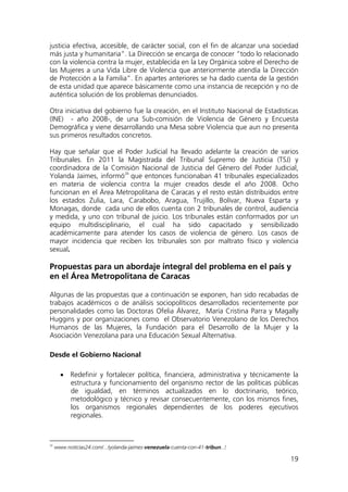 19
justicia efectiva, accesible, de carácter social, con el fin de alcanzar una sociedad
más justa y humanitaria”. La Dirección se encarga de conocer “todo lo relacionado
con la violencia contra la mujer, establecida en la Ley Orgánica sobre el Derecho de
las Mujeres a una Vida Libre de Violencia que anteriormente atendía la Dirección
de Protección a la Familia”. En apartes anteriores se ha dado cuenta de la gestión
de esta unidad que aparece básicamente como una instancia de recepción y no de
auténtica solución de los problemas denunciados.
Otra iniciativa del gobierno fue la creación, en el Instituto Nacional de Estadísticas
(INE) - año 2008-, de una Sub-comisión de Violencia de Género y Encuesta
Demográfica y viene desarrollando una Mesa sobre Violencia que aun no presenta
sus primeros resultados concretos.
Hay que señalar que el Poder Judicial ha llevado adelante la creación de varios
Tribunales. En 2011 la Magistrada del Tribunal Supremo de Justicia (TSJ) y
coordinadora de la Comisión Nacional de Justicia del Género del Poder Judicial,
Yolanda Jaimes, informó26
• Redefinir y fortalecer política, financiera, administrativa y técnicamente la
estructura y funcionamiento del organismo rector de las políticas públicas
de igualdad, en términos actualizados en lo doctrinario, teórico,
metodológico y técnico y revisar consecuentemente, con los mismos fines,
los organismos regionales dependientes de los poderes ejecutivos
regionales.
que entonces funcionaban 41 tribunales especializados
en materia de violencia contra la mujer creados desde el año 2008. Ocho
funcionan en el Área Metropolitana de Caracas y el resto están distribuidos entre
los estados Zulia, Lara, Carabobo, Aragua, Trujillo, Bolívar, Nueva Esparta y
Monagas, donde cada uno de ellos cuenta con 2 tribunales de control, audiencia
y medida, y uno con tribunal de juicio. Los tribunales están conformados por un
equipo multidisciplinario, el cual ha sido capacitado y sensibilizado
académicamente para atender los casos de violencia de género. Los casos de
mayor incidencia que reciben los tribunales son por maltrato físico y violencia
sexual.
Propuestas para un abordaje integral del problema en el país y
en el Área Metropolitana de Caracas
Algunas de las propuestas que a continuación se exponen, han sido recabadas de
trabajos académicos o de análisis sociopolíticos desarrollados recientemente por
personalidades como las Doctoras Ofelia Álvarez, María Cristina Parra y Magally
Huggins y por organizaciones como el Observatorio Venezolano de los Derechos
Humanos de las Mujeres, la Fundación para el Desarrollo de la Mujer y la
Asociación Venezolana para una Educación Sexual Alternativa.
Desde el Gobierno Nacional
26
www.noticias24.com/.../yolanda-jaimes-venezuela-cuenta-con-41-tribun...‎
 