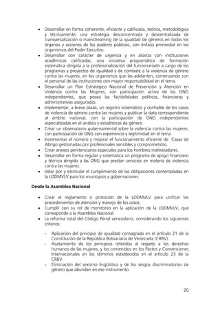 20
• Desarrollar en forma coherente, eficiente y calificada, teórica, metodológica
y técnicamente, una estrategia desconcentrada y descentralizada de
transversalización o mainstreaming de la igualdad de géneros en todos los
órganos y acciones de los poderes públicos, con énfasis primordial en los
organismos del Poder Ejecutivo.
• Desarrollar con carácter de urgencia y en alianza con instituciones
académicas calificadas, una iniciativa programática de formación
sistemática dirigida a la profesionalización del funcionariado a cargo de los
programas y proyectos de igualdad y de combate a la violencia de género
contra las mujeres, en los organismos que las adelanten, comenzando con
el personal de las instituciones con mayor responsabilidad en el tema.
• Desarrollar un Plan Estratégico Nacional de Prevención y Atención en
Violencia contra las Mujeres, con participación activa de las ONG
independientes, que posea las factibilidades políticas, financieras y
administrativas aseguradas.
• Implementar, a breve plazo, un registro sistemático y confiable de los casos
de violencia de género contra las mujeres y publicar la data correspondiente
al ámbito nacional, con la participación de ONG independientes
especializadas en el análisis y estadísticas de género.
• Crear un observatorio gubernamental sobre la violencia contra las mujeres,
con participación de ONG con experiencia y legitimidad en el tema.
• Incrementar el número y mejorar el funcionamiento eficiente de Casas de
Abrigo gestionadas por profesionales sensibles y comprometidos.
• Crear anexos penitenciarios especiales para los hombres maltratadores.
• Desarrollar en forma regular y sistemática un programa de apoyo financiero
y técnico dirigido a las ONG que prestan servicios en materia de violencia
contra las mujeres.
• Velar por y estimular el cumplimiento de las obligaciones contempladas en
la LODMVLV para los municipios y gobernaciones.
Desde la Asamblea Nacional
• Crear el reglamento o protocolo de la LODMVLV para unificar los
procedimientos de atención y manejo de los casos.
• Cumplir con su rol de monitoreo en la aplicación de la LODMVLV, que
corresponde a la Asamblea Nacional.
• La reforma total del Código Penal venezolano, considerando los siguientes
criterios:
- Aplicación del principio de igualdad consagrado en el artículo 21 de la
Constitución de la República Bolivariana de Venezuela (CRBV).
- Acatamiento de los principios referidos al respeto a los derechos
humanos de las mujeres, y los contenidos en los Pactos y Convenciones
Internacionales en los términos establecidos en el artículo 23 de la
CRBV.
- Eliminación del sexismo lingüístico y de los sesgos discriminatorios de
género que abundan en ese instrumento.
 