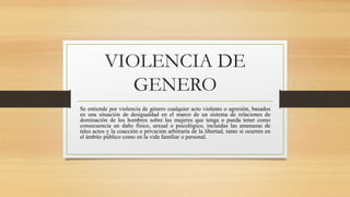 VIOLENCIA DE
GENERO
Se entiende por violencia de género cualquier acto violento o agresión, basados
en una situación de desigualdad en el marco de un sistema de relaciones de
dominación de los hombres sobre las mujeres que tenga o pueda tener como
consecuencia un daño físico, sexual o psicológico, incluidas las amenazas de
tales actos y la coacción o privación arbitraria de la libertad, tanto si ocurren en
el ámbito público como en la vida familiar o personal.
 