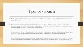 Tipos de violencia
• Física: cuando una persona recibe daño en su cuerpo. Por ejemplo: a través de golpes, patadas, empujones, fracturas, mutilaciones,
disparos, torturas.
• Psicológica o emocional: son todos aquellos actos y expresiones que ofenden, humillan, asustan, amenazan o atentan contra la
autoestima de la persona. Por ejemplo: cuando se le dice a alguien inútil, bruto, usted no sirve para nada, se le amenaza de muerte, se
le impide salir a la calle, visitar a la familia y tener amigos y amigas.
• Sexual: cuando una persona es obligada a realizar actos sexuales que no desea. Por ejemplo: tener relaciones sexuales que no quiere,
así sea con la pareja, a ejercer la prostitución o la pornografía. Estos actos son delitos y están sancionados por la ley.
• Económica: cuando a la persona se le quita el dinero que gana, se le impide gastarlo en beneficio suyo o de su familia, o se le niega
el dinero para controlar su independencia. Todas estas formas de violencia son consideradas delito y son sancionadas por la ley.
 